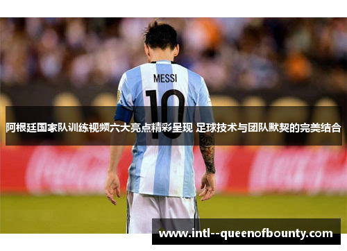 阿根廷国家队训练视频六大亮点精彩呈现 足球技术与团队默契的完美结合