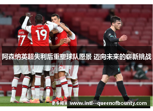 阿森纳英超失利后重塑球队愿景 迈向未来的崭新挑战