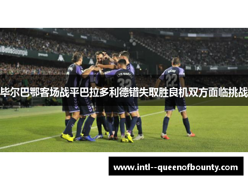 毕尔巴鄂客场战平巴拉多利德错失取胜良机双方面临挑战 毕尔巴鄂客场战平巴拉多利德错失取胜良机双方面临挑战